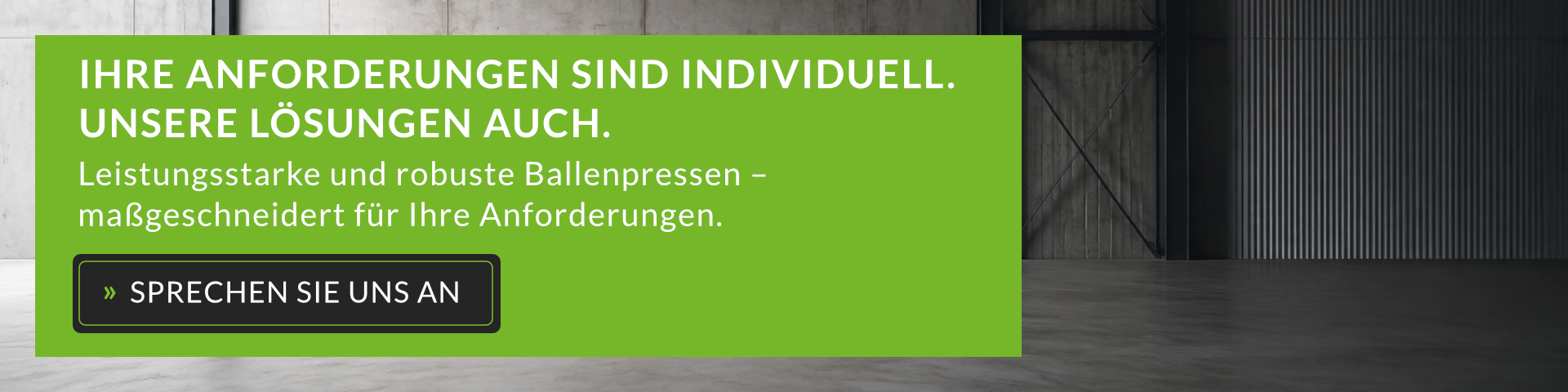IHRE ANFORDERUNGEN SIND INDIVIDUELL. UNSERE LÖSUNGEN AUCH.  Leistungsstarke und robuste Ballenpressen – maßgeschneidert für Ihre Anforderungen.  » SPRECHEN SIE UNS AN
